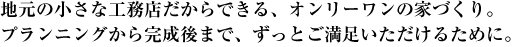 地元の小さな工務店だからできる、オンリーワンの家づくり。プランニングから完成後まで、ずっとご満足いただけるために。