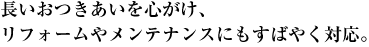 長いおつきあいを心がけ、リフォームやメンテナンスにもすばやく対応。