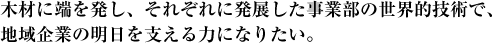 木材に端を発し、それぞれに発展した事業部の世界的技術で、地域企業の明日を支える力になりたい。