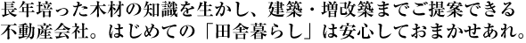 長年培った木材の知識を生かし、建築・増改築までご提案できる不動産会社。<br />
はじめての「田舎暮らし」は安心しておまかせあれ。