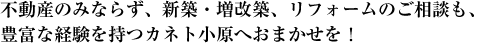 不動産のみならず、新築・増改築、リフォームのご相談も、<br />
豊富な経験を持つカネト小原へおまかせを！