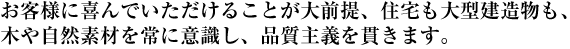 お客様に喜んでいただけることが大前提、住宅も大型建造物も、木や自然素材を常に意識し、品質主義を貫きます。