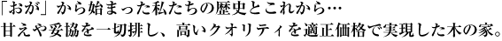 「おが」から始まった私たちの歴史とこれから…甘えや妥協を一切排し、高いクオリティを適正価格で実現した木の家。<br />
