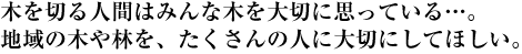 木を切る人間はみんな木を大切に思っている…。地域の木や林を、たくさんの人に大切にしてほしい。