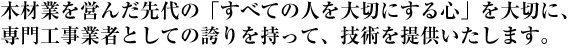 木材業を営んだ先代の「すべての人を大切にする心」を大切に、専門工事業者としての誇りを持って、技術を提供いたします。