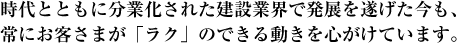 時代とともに分業化された建設業界で発展を遂げた今も、常にお客さまが「ラク」のできる動きを心がけています。