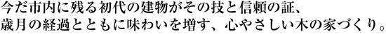 今だ市内に残る初代の建物がその技と信頼の証、歳月の経過とともに味わいを増す、心やさしい木の家づくり。