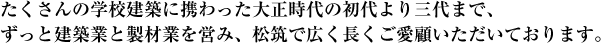 たくさんの学校建築に携わった大正時代の初代より三代まで、ずっと建築業と製材業を営み、松筑で広く長くご愛顧いただいております。