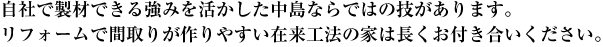 自社で製材できる強みを活かした中島ならではの技があります。リフォームで間取りが作りやすい在来工法の家は長くお付き合いください。