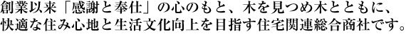 創業以来「感謝と奉仕」の心のもと、木を見つめ木とともに、快適な住み心地と生活文化向上を目指す住宅関連総合商社です。