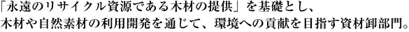 「永遠のリサイクル資源である木材の提供」を基礎とし、木材や自然素材の利用開発を通じて、環境への貢献を目指す資材卸部門。