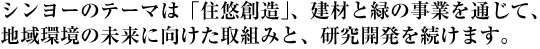 シンヨーのテーマは「住悠創造」、建材と緑の事業を通じて、地域環境の未来に向けた取組みと、研究開発を続けます。