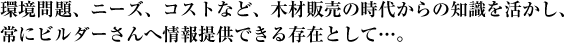 環境問題、ニーズ、コストなど、木材販売の時代からの知識を活かし、常にビルダーさんへ情報提供できる存在として…。