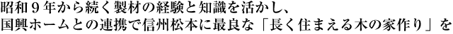 昭和９年から続く製材の経験と知識を活かし、国興ホームとの連携で信州松本に最良な「長く住まえる木の家作り」を。