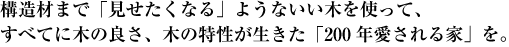 構造材まで「見せたくなる」ようないい木だけを使って、すべてに木の良さ、木の特性が生きた「200年愛される家」を。