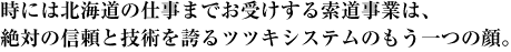 時には北海道の仕事までお受けする索道事業は、絶対の信頼と技術を誇るツツキシステムのもう一つの顔。