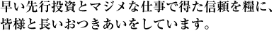 早い先行投資とマジメな仕事で得た信頼を糧に、皆様と長いおつきあいをしています。