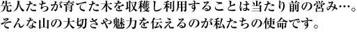 先人たちが育てた木を収穫し利用することは当たり前の営み…。そんな山の大切さや魅力を伝えるのが私たちの使命です。