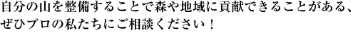 自分の山を整備することで森や地域に貢献できることがある、ぜひプロの私たちにご相談ください！